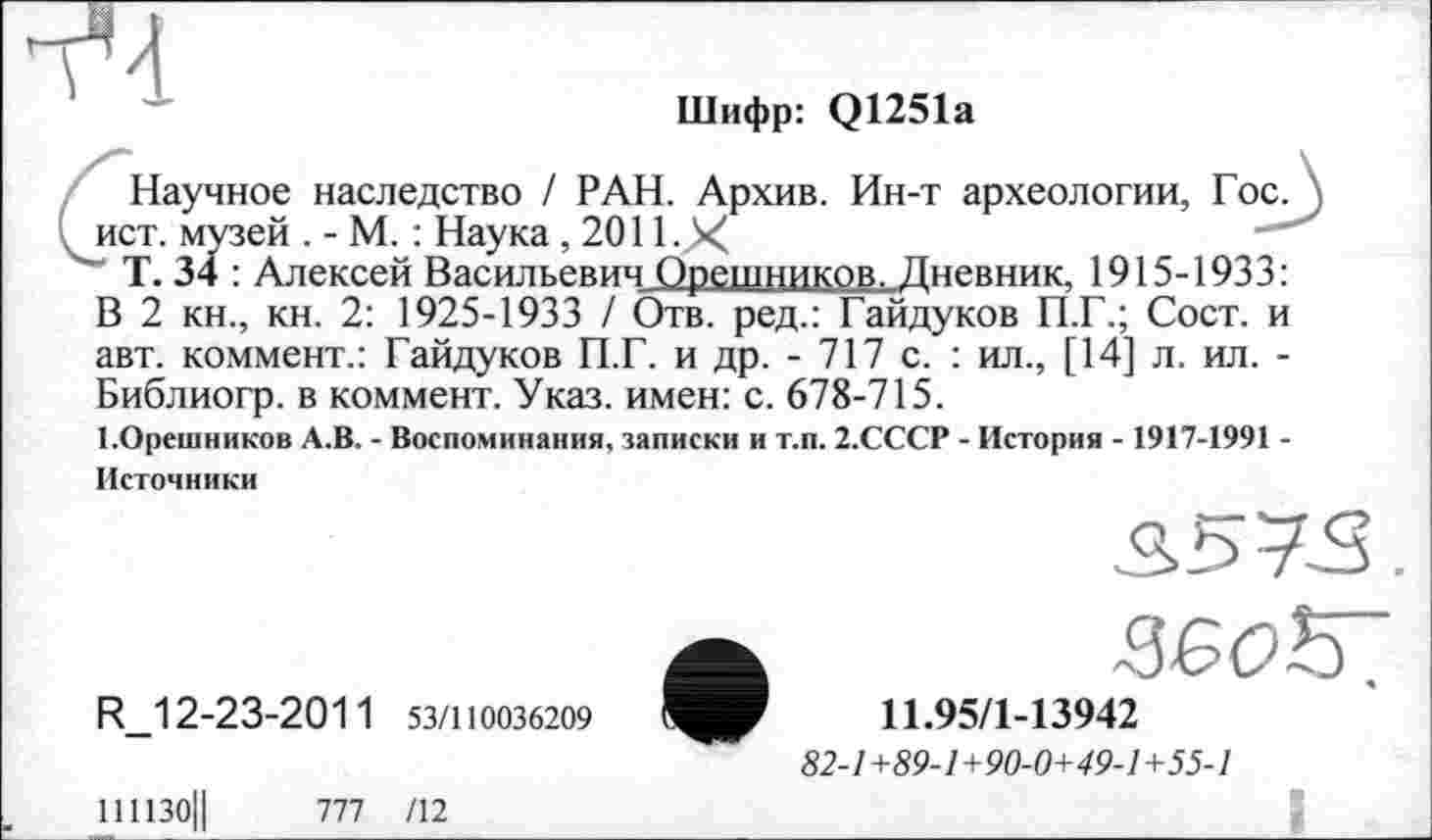 ﻿
Шифр: Q1251a
Научное наследство / РАН. Архив. Ин-т археологии, Гос. \ . ист. музей . - М. : Наука , 2011.Х
Т. 34 : Алексей Васильевич Орешников. Дневник. 1915-1933:
В 2 кн., кн. 2: 1925-1933 / Отв. ред.: Гайдуков П.Г.; Сост. и авт. коммент.: Гайдуков П.Г. и др. - 717 с. : ил., [14] л. ил. -Библиогр. в коммент. Указ, имен: с. 678-715.
І.Орешников А.В. - Воспоминания, записки и т.п. 2.СССР - История - 1917-1991 -Источники
S57S.
R_12-23-2011 53/110036209
111130|| ПІ /12
11.95/1-13942
82-1 +89-1+90-0+49-1 +55-1
 8